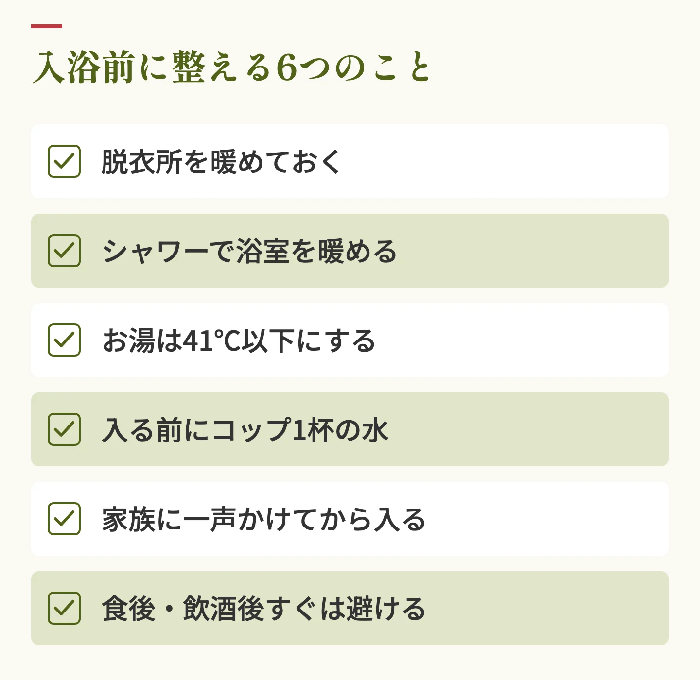 入浴前に整える6つのことのチェックリスト。脱衣所を暖めておく、シャワーで浴室を暖める、お湯は41℃以下にする、入る前にコップ1杯の水、家族に一声かけてから入る、食後・飲酒後すぐは避ける