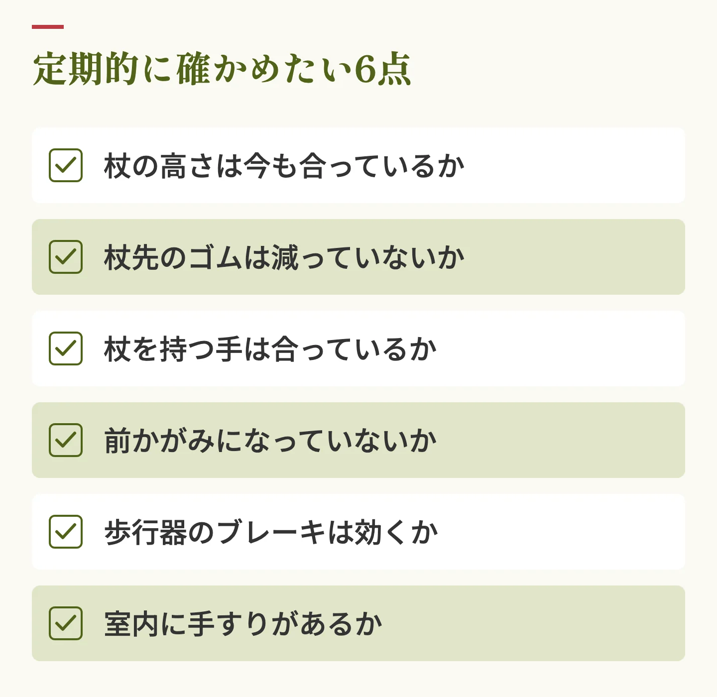 定期的に確かめたい6点のチェックリスト。杖の高さは今も合っているか、杖先のゴムは減っていないか、杖を持つ手は合っているか、前かがみになっていないか、歩行器のブレーキは効くか、室内に手すりがあるか